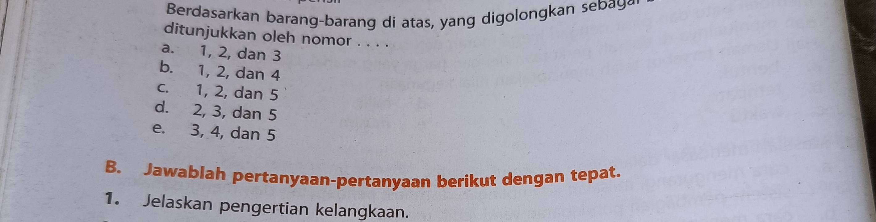 Berdasarkan barang-barang di atas, yang digolongkan sebay
ditunjukkan oleh nomor . . . .
a. 1, 2, dan 3
b. 1, 2, dan 4
c. 1, 2, dan 5
d. 2, 3, dan 5
e. 3, 4, dan 5
B. Jawablah pertanyaan-pertanyaan berikut dengan tepat.
1. Jelaskan pengertian kelangkaan.