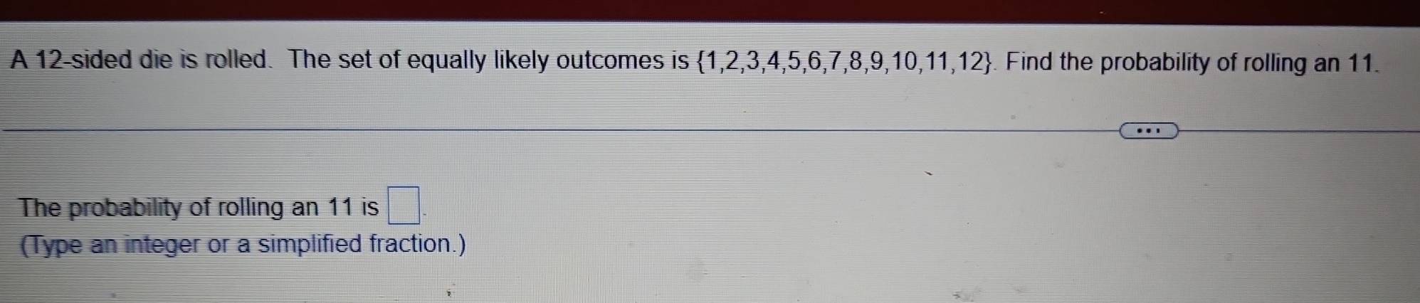 A 12 -sided die is rolled. The set of equally likely outcomes is  1,2,3,4,5,6,7,8,9,10,11,12. Find the probability of rolling an 11. 
The probability of rolling an 11 is □ 
(Type an integer or a simplified fraction.)