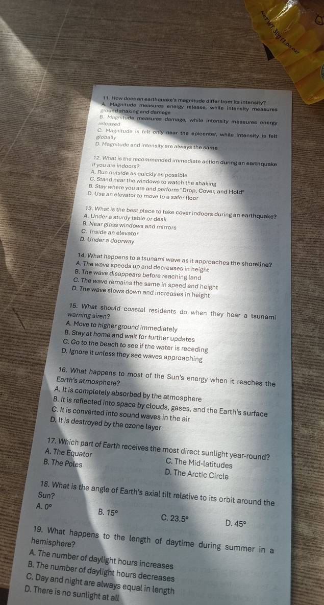How does an earthquake's magnitude differ from its intensity?
A. Magnitude measures energy release, while intensity measures
o   d shaking and damage
B. Magnitude measures damage, while intensity measures energy
C. Magnitude is felt only near the epicenter, while intensity is felt
globally
D. Magnitude and intensity are always the same
12. What is the recommended immediate action during an earthquake
if you are indoors?
A. Run outside as quickly as possible
C. Stand near the windows to watch the shaking
B. Stay where you are and perform "Drop, Cover, and Hold"
D. Use an elevator to move to a safer floor
13. What is the best place to take cover indoors during an earthquake?
A. Under a sturdy table or desk
B. Near glass windows and mirrors
C. Inside an elevator
D. Under a doorway
14. What happens to a tsunami wave as it approaches the shoreline?
A. The wave speeds up and decreases in height
B. The wave disappears before reaching land
C. The wave remains the same in speed and height
D. The wave slows down and increases in height
15. What should coastal residents do when they hear a tsunami
warning siren?
A. Move to higher ground immediately
B. Stay at home and wait for further updates
C. Go to the beach to see if the water is receding
D. Ignore it unless they see waves approaching
16. What happens to most of the Sun's energy when it reaches the
Earth's atmosphere?
A. It is completely absorbed by the atmosphere
B. It is reflected into space by clouds, gases, and the Earth's surface
C. It is converted into sound waves in the air
D. It is destroyed by the ozone layer
17. Which part of Earth receives the most direct sunlight year-round?
A. The Equator C. The Mid-latitudes
B. The Poles D. The Arctic Circle
18. What is the angle of Earth's axial tilt relative to its orbit around the
Sun?
A. 0° B. 15° C. 23.5° D. 45°
19. What happens to the length of daytime during summer in a
hemisphere?
A. The number of daylight hours increases
B. The number of daylight hours decreases
C. Day and night are always equal in length
D. There is no sunlight at all