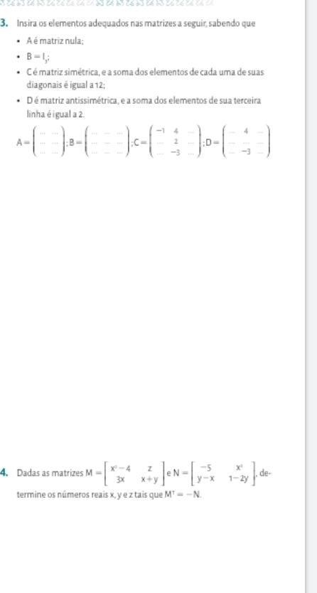 ) (( ) ) (6 )) (6 (< (6 (6 (4 3 ) (6 6 ) (6 b ) (6 )) (6 (< (6 (6 () 
3. Insira os elementos adequados nas matrizes a seguir, sabendo que 
A é matriz nula;
B=I_3; 
C é matriz simétrica, e a soma dos elementos de cada uma de suas 
diagonais é igual a 12; 
D é matriz antissimétrica, e a soma dos elementos de sua terceira 
linha é igual a 2.
A=beginpmatrix □ ) -- --endpmatrix; B=beginpmatrix -&-- -&--endpmatrix; C=beginpmatrix -1&4&- -&2&- -&-3&-endpmatrix; D=beginpmatrix -4&- -&-3&-endpmatrix
4. Dadas as matrizes M=beginbmatrix x^2-4&z 3x&x+yendbmatrix N=beginbmatrix -5&x^2 y-x&1-2yendbmatrix , de- 
termine os números reais x, y e z tais que M^T=-N.