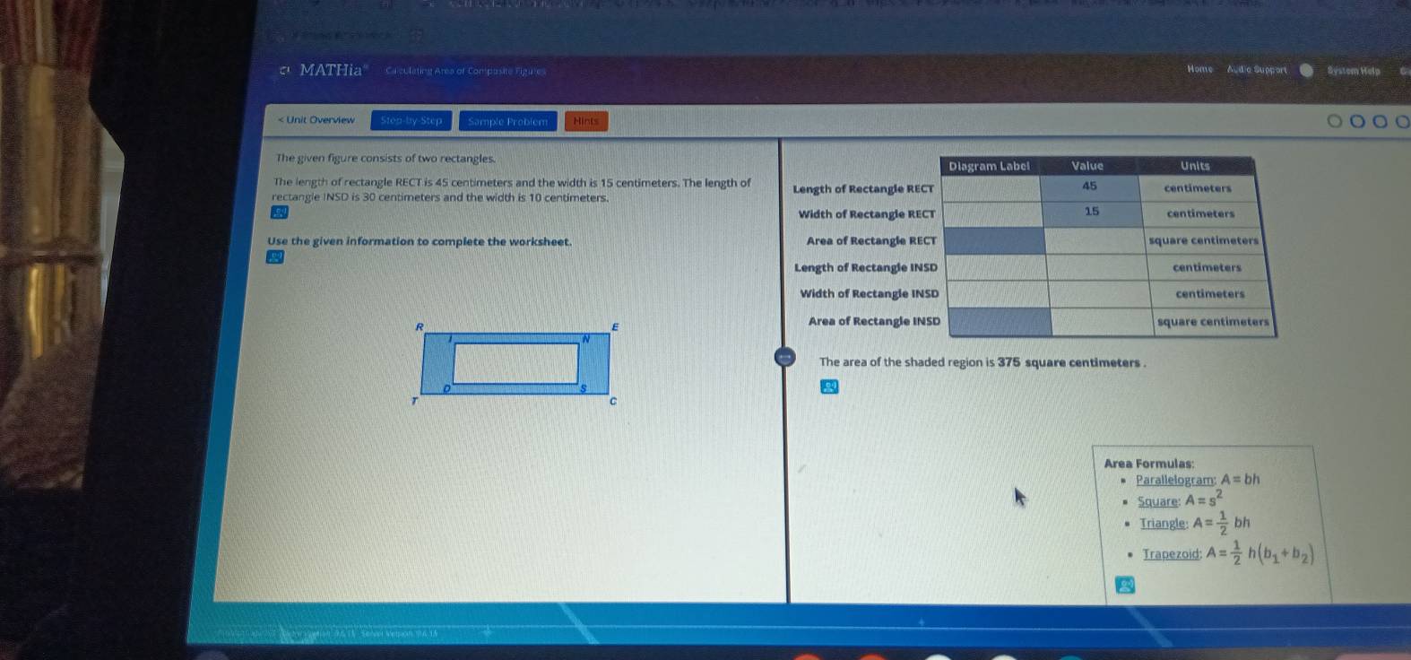 é 
' MATHia" Caculating Area of Composite Figure System Help 
Home Audia Suppor 
< Unit Overview Step-by-Step Sample Probier Hint 
The given figure consists of two rectangles. 
The length of rectangle RECT is  45 centimeters and the width is 15 centimeters. The length of 
rectangle INSD is 30 centimeters and the width is 10 centimeters. Length of Rectangle RE 
Width of Rectangle RE 
Use the given information to complete the worksheet Area of Rectangle R 
Length of Rectangle IN 
Width of Rectangle I 
Area of Rectangle I 
The area of the shaded region is 375 square centimeters. 
Area Formulas: 
Parallelogram: A=bh
Square: A=s^2
Triangle A= 1/2 bh
Trapezoid: A= 1/2 h(b_1+b_2)