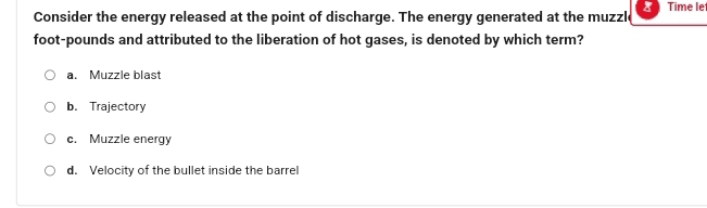 Consider the energy released at the point of discharge. The energy generated at the muzzle Time let
foot-pounds and attributed to the liberation of hot gases, is denoted by which term?
a. Muzzle blast
b. Trajectory
c. Muzzle energy
d. Velocity of the bullet inside the barrel