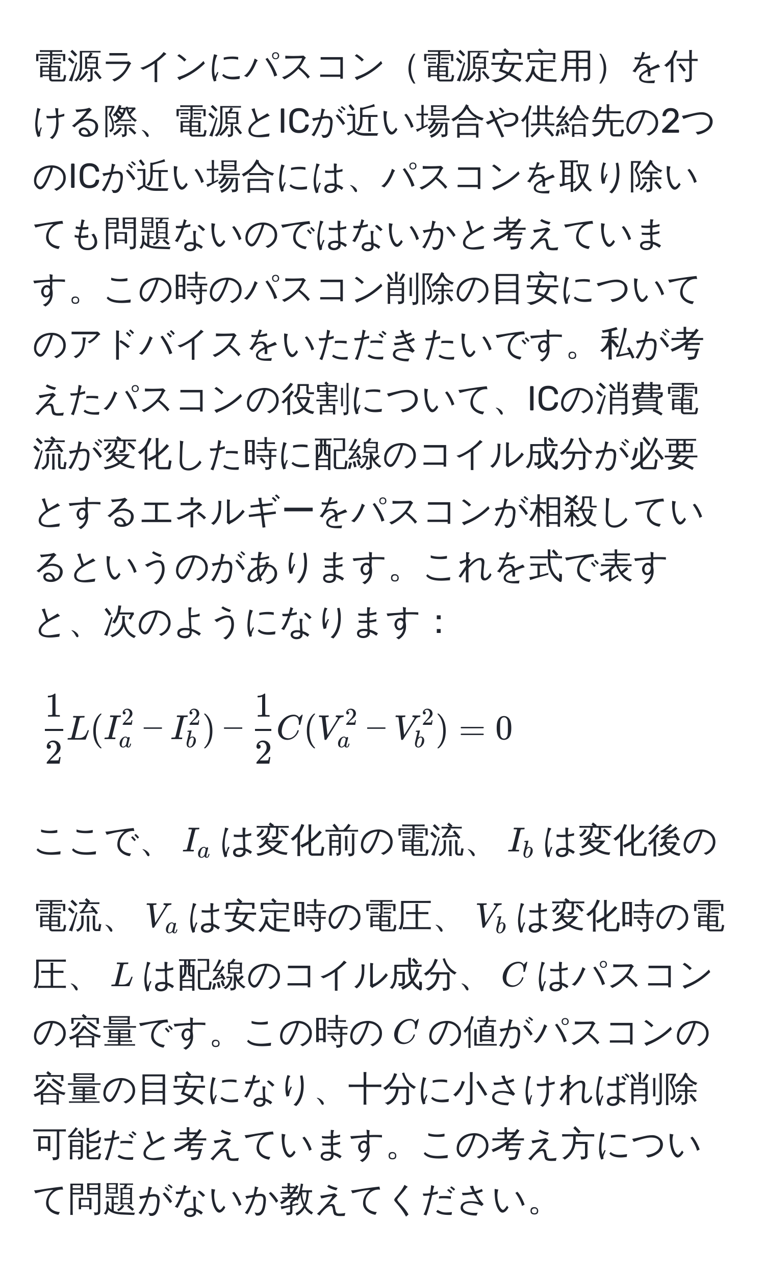 電源ラインにパスコン電源安定用を付ける際、電源とICが近い場合や供給先の2つのICが近い場合には、パスコンを取り除いても問題ないのではないかと考えています。この時のパスコン削除の目安についてのアドバイスをいただきたいです。私が考えたパスコンの役割について、ICの消費電流が変化した時に配線のコイル成分が必要とするエネルギーをパスコンが相殺しているというのがあります。これを式で表すと、次のようになります：

[
 1/2  L (I_a^(2 - I_b^2) - frac1)2 C (V_a^2 - V_b^2) = 0
]

ここで、$I_a$は変化前の電流、$I_b$は変化後の電流、$V_a$は安定時の電圧、$V_b$は変化時の電圧、$L$は配線のコイル成分、$C$はパスコンの容量です。この時の$C$の値がパスコンの容量の目安になり、十分に小さければ削除可能だと考えています。この考え方について問題がないか教えてください。