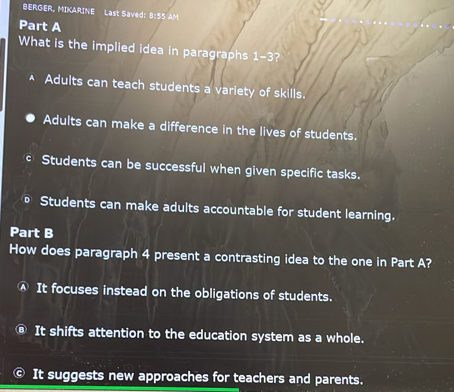 BERGER, MIKARINE Last Saved: 8:55 AM
Part A
What is the implied idea in paragraphs 1-3?
Adults can teach students a variety of skills.
Adults can make a difference in the lives of students.
Students can be successful when given specific tasks.
Students can make adults accountable for student learning.
Part B
How does paragraph 4 present a contrasting idea to the one in Part A?
It focuses instead on the obligations of students.
It shifts attention to the education system as a whole.
It suggests new approaches for teachers and parents.