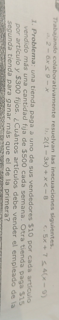 Trabajando colaborativamente resuelvan las inecuaciones siguientes.
;. 2-6x≤ 9-x!,. 2(1-3x)+x C. 5x+7≤ 4(x-9)
1. Problema: una tienda paga a uno de sus vendedores $10 por cada artículo
vendido más una cantidad fija de $500 cada semana. Otra tienda paga $15
por artículo y $300 fijos. ¿Cuántos artículos debe vender el empleado de la
segunda tienda para ganar más que el de la primera?