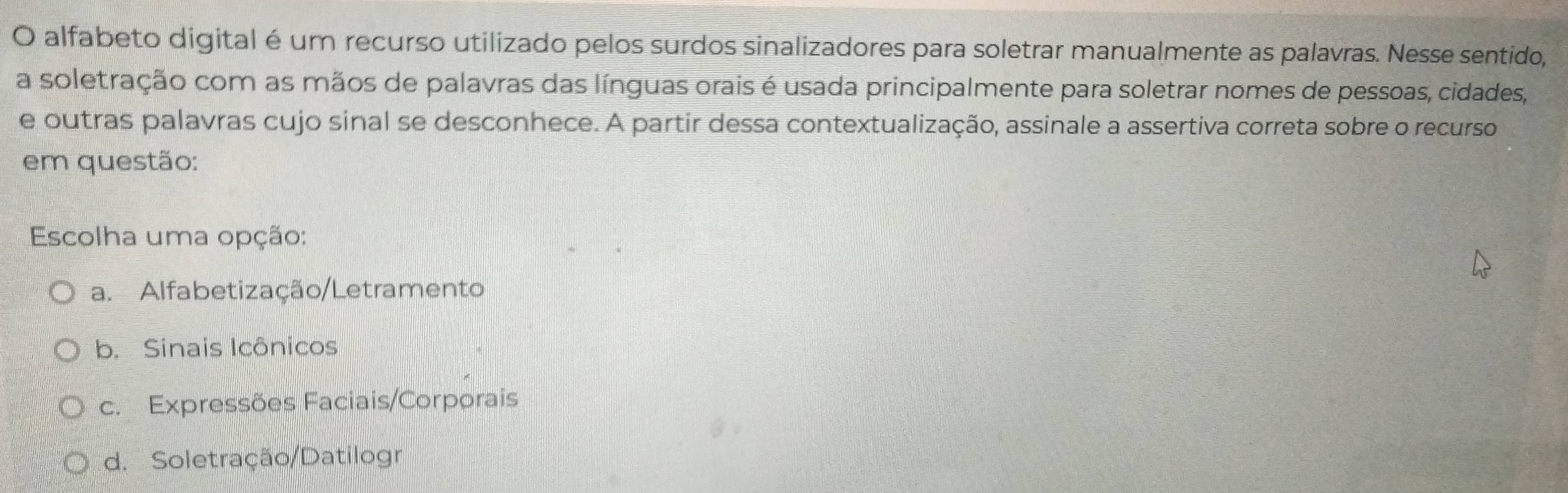 alfabeto digital é um recurso utilizado pelos surdos sinalizadores para soletrar manualmente as palavras. Nesse sentido,
a soletração com as mãos de palavras das línguas orais é usada principalmente para soletrar nomes de pessoas, cidades,
e outras palavras cujo sinal se desconhece. A partir dessa contextualização, assinale a assertiva correta sobre o recurso
em questão:
Escolha uma opção:
a. Alfabetização/Letramento
b. Sinais Icônicos
c. Expressões Faciais/Corporais
d. Soletração/Datilogr