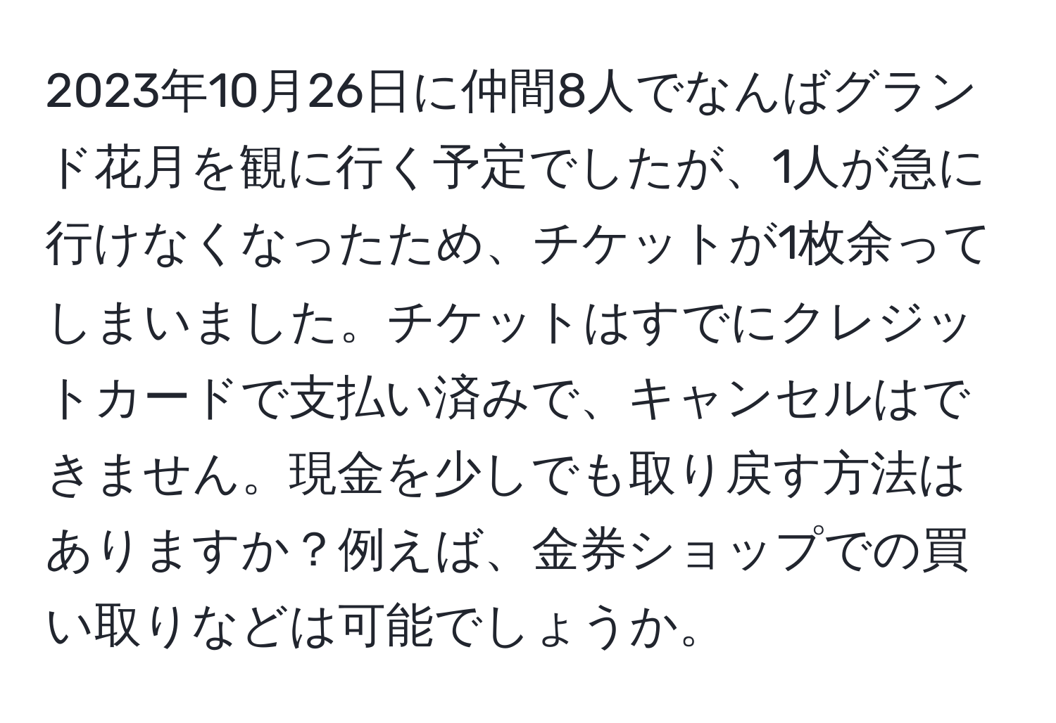 2023年10月26日に仲間8人でなんばグランド花月を観に行く予定でしたが、1人が急に行けなくなったため、チケットが1枚余ってしまいました。チケットはすでにクレジットカードで支払い済みで、キャンセルはできません。現金を少しでも取り戻す方法はありますか？例えば、金券ショップでの買い取りなどは可能でしょうか。
