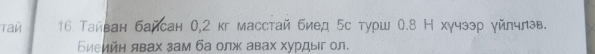 Tau 16 Тайван байсан 0,2 кг масстай биед 5с турш 0.8 Н хγчээр уйлчлэв. 
Εиеийн явах зам ба олж авах хурдыг ол.