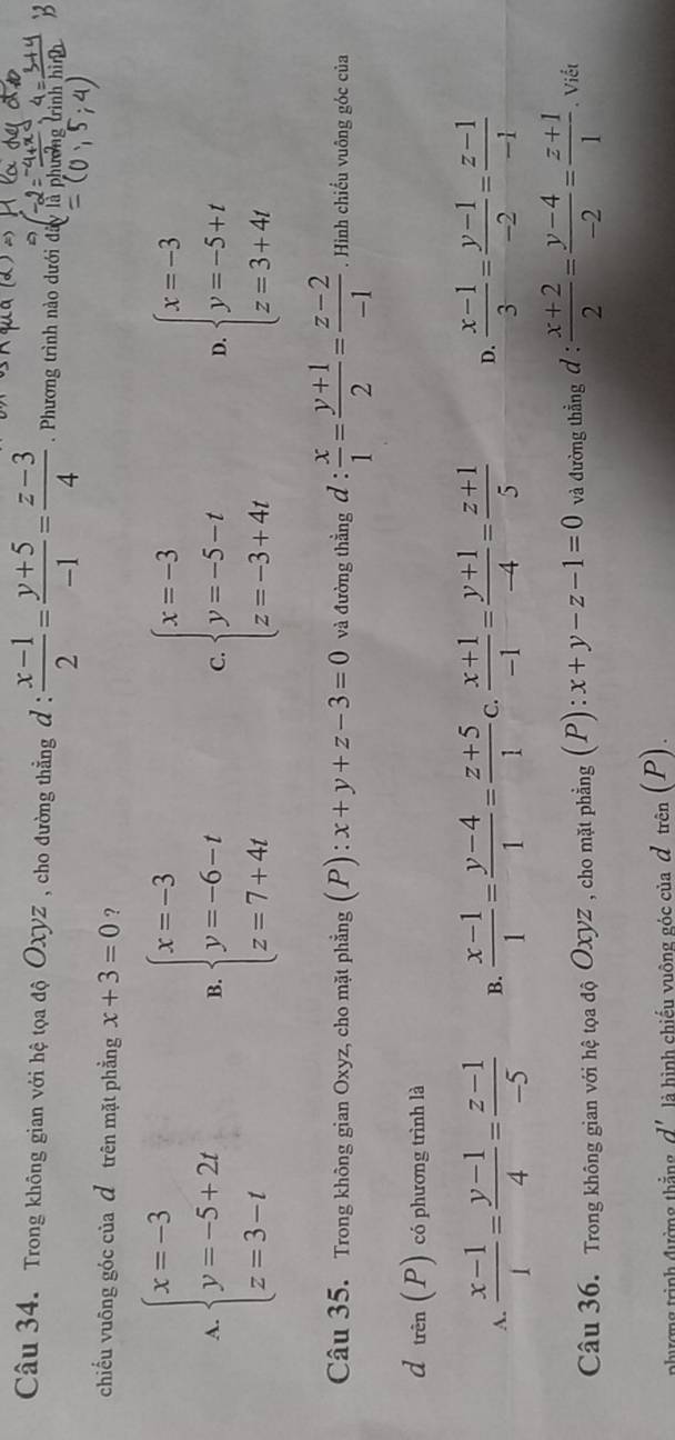 Trong không gian với hệ tọa độ Oxyz , cho đường thẳng đ :  (x-1)/2 = (y+5)/-1 = (z-3)/4 . Phương trình nào dưới đ
chiếu vuông góc của đ trên mặt phẳng x+3=0 ?
A beginarrayl x=-3 y=-5+2t z=3-tendarray.
B. beginarrayl x=-3 y=-6-t z=7+4tendarray. beginarrayl x=-3 y=-5-t z=-3+4tendarray. beginarrayl x=-3 y=-5+t z=3+4tendarray.
C.
D.
Câu 35. Trong không gian Oxyz, cho mặt phẳng (P) : x+y+z-3=0 và đường thẳng d: x/1 = (y+1)/2 = (z-2)/-1 . Hình chiếu vuông góc của
d hat eP) có phương trình là
A.  (x-1)/1 = (y-1)/4 = (z-1)/-5  B.  (x-1)/1 = (y-4)/1 = (z+5)/1  C.  (x+1)/-1 = (y+1)/-4 = (z+1)/5  D.  (x-1)/3 = (y-1)/-2 = (z-1)/-1 
Câu 36. Trong không gian với hệ tọa độ Oxyz , cho mặt phẳng (P): x+y-z-1=0 và đường thẳng đ : : (x+2)/2 = (y-4)/-2 = (z+1)/1 . Viết
nhương trình đường thắng d' là hình chiếu vuông góc của đ trên (P).