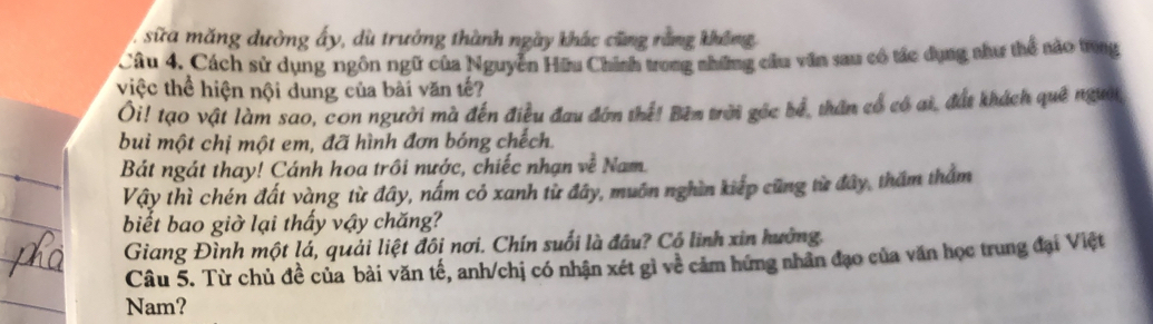 sữa măng dường ấy, dù trưởng thành ngày khác cũng rằng không 
Câu 4. Cách sử dụng ngôn ngữ của Nguyên Hữu Chính trong những câu văn sau có tác dụng như thể nào trong 
việc thể hiện nội dung của bài văn tế? 
Ôi! tạo vật làm sao, con người mà đến điều đau đớn thể! Bêm trời gốc bể, thân cổ có ai, đất khách quê người, 
bui một chị một em, đã hình đơn bóng chếch. 
_ 
Bát ngát thay! Cánh hoa trồi nước, chiếc nhạn về Nam. 
Vậy thì chén đất vàng từ đây, nấm cỏ xanh từ đây, muôn nghìn kiếp cũng từ đây, thăm thẩm 
biết bao giờ lại thấy vậy chăng? 
_ 
Giang Đình một lá, quải liệt đôi nơi. Chín suối là đầu? Cổ linh xin hưởng. 
Câu 5. Từ chủ đề của bài văn tế, anh/chị có nhận xét gì về cảm hứng nhân đạo của văn học trung đại Việt 
Nam?