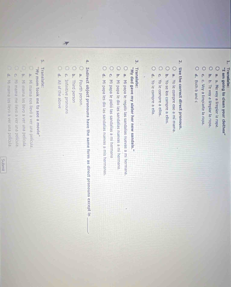 Transiate:
"I am going to clean your clothes"
a. a. Me voy a limpiar a ropa.
b. b. Te voy a limpiar la ropa.
c c. Voy a limpiarte la ropa.
d. Both b and c
2. Use the correct direct pronoun.
a. Yo le compre eso a mi mama.
b. Yo se los compre a ellos.
c. Yo le compre a ellos.
d. Yo le compre a ella.
3. Translate:
“My dad gave my sister her new sandals.”
a. Mi papa le regalo las sandalias nuevas a mi hermana.
b. Mi papa le dio las sandalias nuevas a mi hermana.
c. Mi papa le pidió las sandalias a mi hermana
d. Mi papa les dio las sandalias nuevas a mis hermanas.
4. Indirect object pronouns have the same form as direct pronouns except in _、.
a. Fourth person.
b. Third person
c. Infinitive pronouns
d. All of the above
5. Translate:
"My mom took me to see a movie'
a. Mi mama nos llevó a ver una película.
b. Mi mama les lievo a ver una película.
c. Mi mama me llevo a ver una película.
d. Mi mama (os llevo a ver una película.
Submit