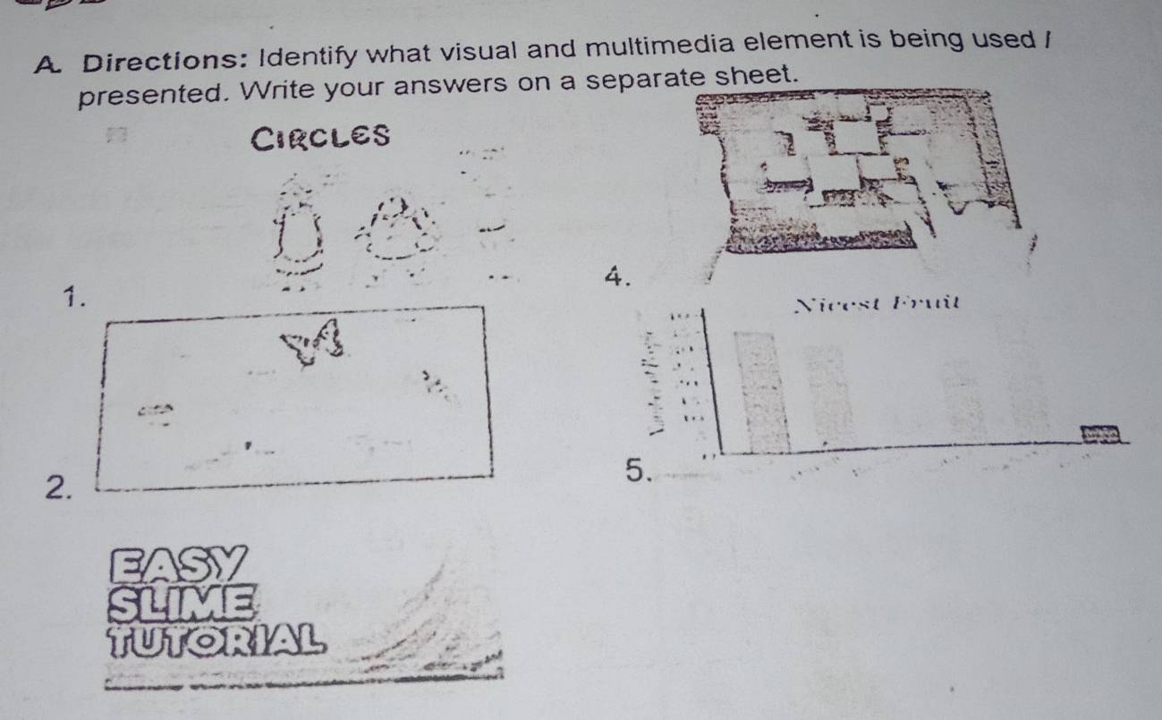 Directions: Identify what visual and multimedia element is being used / 
presented. Write your answers on a sepae sheet. 
CIRCLES 
4. 
1. 
Nicest Fruît 
2. 
5. 
EASY 
slime 
TUTORIAL