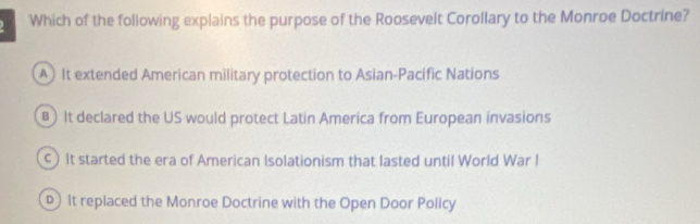 Which of the following explains the purpose of the Roosevelt Corollary to the Monroe Doctrine?
A It extended American military protection to Asian-Pacific Nations
It declared the US would protect Latin America from European invasions
c) It started the era of American Isolationism that lasted until World War I
)It replaced the Monroe Doctrine with the Open Door Policy