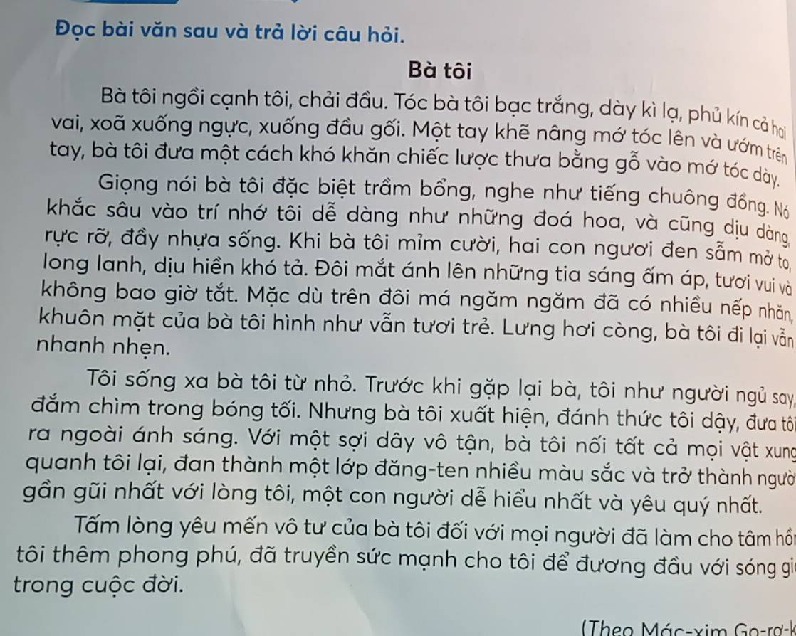 Đọc bài văn sau và trả lời câu hỏi.
Bà tôi
Bà tôi ngồi cạnh tôi, chải đầu. Tóc bà tôi bạc trắng, dày kì lạ, phủ kín cả hai
vai, xoã xuống ngực, xuống đầu gối. Một tay khẽ nâng mớ tóc lên và ướm trên
tay, bà tôi đưa một cách khó khăn chiếc lược thưa bằng gỗ vào mớ tóc dày.
Giọng nói bà tôi đặc biệt trầm bổng, nghe như tiếng chuông đồng. Nó
khắc sâu vào trí nhớ tôi dễ dàng như những đoá hoa, và cũng dịu dàng
rực rỡ, đầy nhựa sống. Khi bà tôi mỉm cười, hai con người đen sẵm mở to
long lanh, dịu hiền khó tả. Đôi mắt ánh lên những tia sáng ấm áp, tươi vui và
không bao giờ tắt. Mặc dù trên đôi má ngăm ngăm đã có nhiều nếp nhăn
khuôn mặt của bà tôi hình như vẫn tươi trẻ. Lưng hơi còng, bà tôi đi lại vẫn
nhanh nhẹn.
Tôi sống xa bà tôi từ nhỏ. Trước khi gặp lại bà, tôi như người ngủ say
đắm chìm trong bóng tối. Nhưng bà tôi xuất hiện, đánh thức tôi dậy, đưa tô
ra ngoài ánh sáng. Với một sợi dây vô tận, bà tôi nối tất cả mọi vật xung
quanh tôi lại, đan thành một lớp đăng-ten nhiều màu sắc và trở thành người
gần gũi nhất với lòng tôi, một con người dễ hiểu nhất và yêu quý nhất.
Tấm lòng yêu mến vô tư của bà tôi đối với mọi người đã làm cho tâm hồn
tôi thêm phong phú, đã truyền sức mạnh cho tôi để đương đầu với sóng gia
trong cuộc đời.
Theo Mác-xim Go-rơ-k