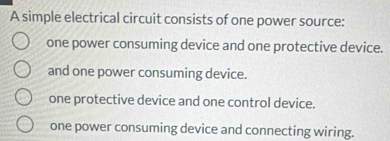 A simple electrical circuit consists of one power source:
one power consuming device and one protective device.
and one power consuming device.
one protective device and one control device.
one power consuming device and connecting wiring.