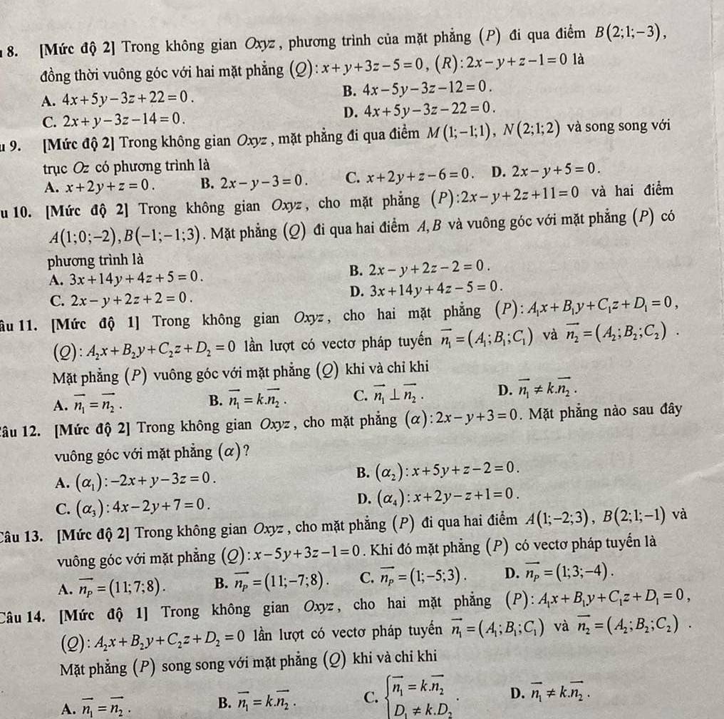 [Mức độ 2] Trong không gian Oxyz, phương trình của mặt phẳng (P) đi qua điểm B(2;1;-3),
đồng thời vuông góc với hai mặt phẳng (Q): x+y+3z-5=0 , (R): 2x-y+z-1=0 là
A. 4x+5y-3z+22=0.
B. 4x-5y-3z-12=0.
C. 2x+y-3z-14=0.
D. 4x+5y-3z-22=0.
u 9. [Mức độ 2] Trong không gian Oxyz , mặt phẳng đi qua điểm M(1;-1;1),N(2;1;2) và song song với
trục Oz có phương trình là
A. x+2y+z=0. B. 2x-y-3=0. C. x+2y+z-6=0 D. 2x-y+5=0.
u 10. [Mức độ 2] Trong không gian Oxyz, cho mặt phẳng (P): :2x-y+2z+11=0 và hai điểm
A(1;0;-2),B(-1;-1;3). Mặt phẳng (Q) đi qua hai điểm A,B và vuông góc với mặt phẳng (P) có
phương trình là
A. 3x+14y+4z+5=0.
B. 2x-y+2z-2=0.
C. 2x-y+2z+2=0.
D. 3x+14y+4z-5=0.
ầu11. [Mức độ 1] Trong không gian Oxyz, cho hai mặt phẳng (P): A_1x+B_1y+C_1z+D_1=0,
(Q): A_2x+B_2y+C_2z+D_2=0 lần lượt có vectơ pháp tuyến vector n_1=(A_1;B_1;C_1) và vector n_2=(A_2;B_2;C_2).
Mặt phẳng (P) vuông góc với mặt phẳng (Q) khi và chỉ khi
A. vector n_1=vector n_2.
B. vector n_1=k.vector n_2. C. vector n_1⊥ vector n_2. D. vector n_1!= k.vector n_2.
lâu 12. [Mức độ 2] Trong không gian Oxyz , cho mặt phẳng (α): 2x-y+3=0. Mặt phẳng nào sau đây
vuông góc với mặt phẳng (α)?
A. (alpha _1):-2x+y-3z=0.
B. (alpha _2):x+5y+z-2=0.
C. (alpha _3):4x-2y+7=0.
D. (alpha _4):x+2y-z+1=0.
Câu 13. [Mức độ 2] Trong không gian Oxyz , cho mặt phẳng (P) đi qua hai điểm A(1;-2;3),B(2;1;-1) và
vuông góc với mặt phẳng (Q): x-5y+3z-1=0. Khi đó mặt phẳng (P) có vectơ pháp tuyển là
A. vector n_p=(11;7;8). B. vector n_p=(11;-7;8). C. vector n_p=(1;-5;3). D. vector n_p=(1;3;-4).
Câu 14. [Mức độ 1] Trong không gian Oxyz , cho hai mặt phẳng (P): A_1x+B_1y+C_1z+D_1=0,
(Q): A_2x+B_2y+C_2z+D_2=0 ln lượt có vectơ pháp tuyển vector n_1=(A_1;B_1;C_1) và vector n_2=(A_2;B_2;C_2).
Mặt phẳng (P) song song với mặt phẳng (Q) khi và chi khi
A. vector n_1=vector n_2.
B. vector n_1=k.vector n_2. C. beginarrayl vector n_1=k.vector n_2 D,!= k.D_2endarray. . D. vector n_1!= k.vector n_2.