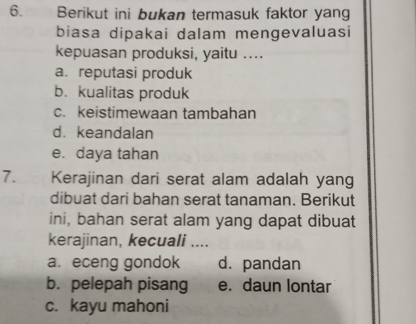 Berikut ini bukan termasuk faktor yang
biasa dipakai dalam mengevaluasi
kepuasan produksi, yaitu ....
a. reputasi produk
b. kualitas produk
c. keistimewaan tambahan
d.keandalan
e. daya tahan
7. Kerajinan dari serat alam adalah yang
dibuat dari bahan serat tanaman. Berikut
ini, bahan serat alam yang dapat dibuat
kerajinan, kecuali ....
a. eceng gondok d. pandan
b. pelepah pisang e. daun lontar
c. kayu mahoni