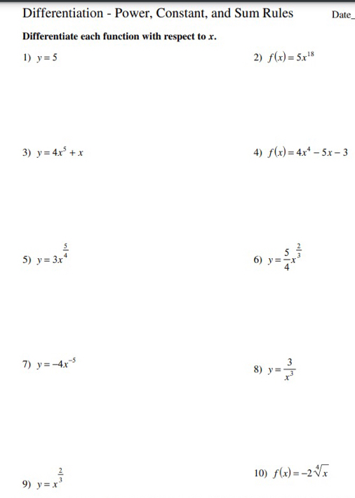 Differentiation - Power, Constant, and Sum Rules Date 
Differentiate each function with respect to x. 
1) y=5 2) f(x)=5x^(18)
3) y=4x^5+x 4) f(x)=4x^4-5x-3
5) y=3x^(frac 5)4 y= 5/4 x^(frac 2)3
6) 
7) y=-4x^(-5)
8) y= 3/x^3 
9) y=x^(frac 2)3
10) f(x)=-2sqrt[4](x)