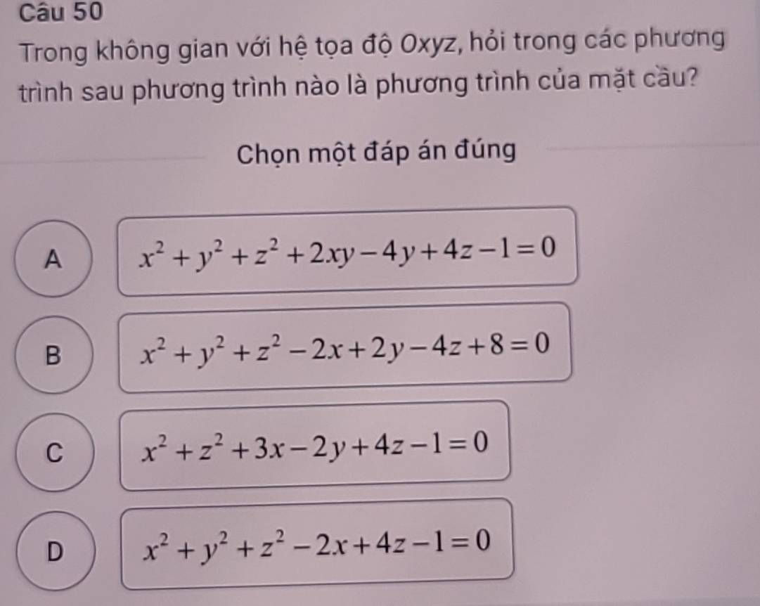 Trong không gian với hệ tọa độ Oxyz, hỏi trong các phương
trình sau phương trình nào là phương trình của mặt cầu?
Chọn một đáp án đúng
A x^2+y^2+z^2+2xy-4y+4z-1=0
B x^2+y^2+z^2-2x+2y-4z+8=0
C x^2+z^2+3x-2y+4z-1=0
D x^2+y^2+z^2-2x+4z-1=0