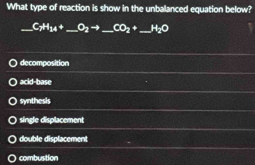 What type of reaction is show in the unbalanced equation below?
_ C_7H_14+ _  O_2 _  CO_2+ _  H_2O
decomposition
acid-base
synthesis
single displacement
double displacement
combustion