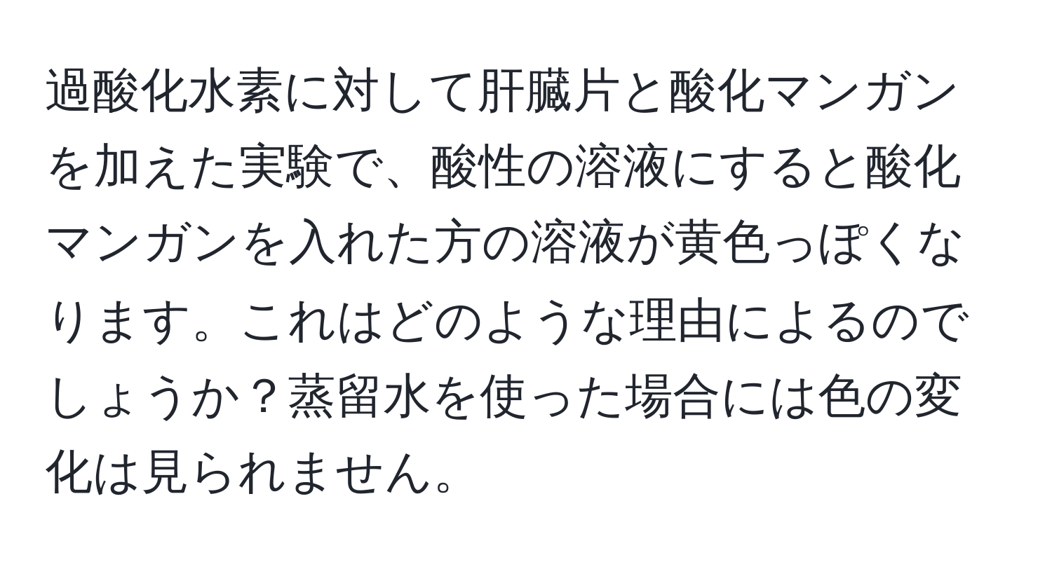 過酸化水素に対して肝臓片と酸化マンガンを加えた実験で、酸性の溶液にすると酸化マンガンを入れた方の溶液が黄色っぽくなります。これはどのような理由によるのでしょうか？蒸留水を使った場合には色の変化は見られません。