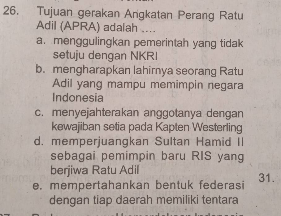 Tujuan gerakan Angkatan Perang Ratu
Adil (APRA) adalah ....
a. menggulingkan pemerintah yang tidak
setuju dengan NKRI
b. mengharapkan lahirnya seorang Ratu
Adil yang mampu memimpin negara
Indonesia
c. menyejahterakan anggotanya dengan
kewajiban setia pada Kapten Westerling
d. memperjuangkan Sultan Hamid II
sebagai pemimpin baru RIS yang
berjiwa Ratu Adil
31.
e. mempertahankan bentuk federasi
dengan tiap daerah memiliki tentara