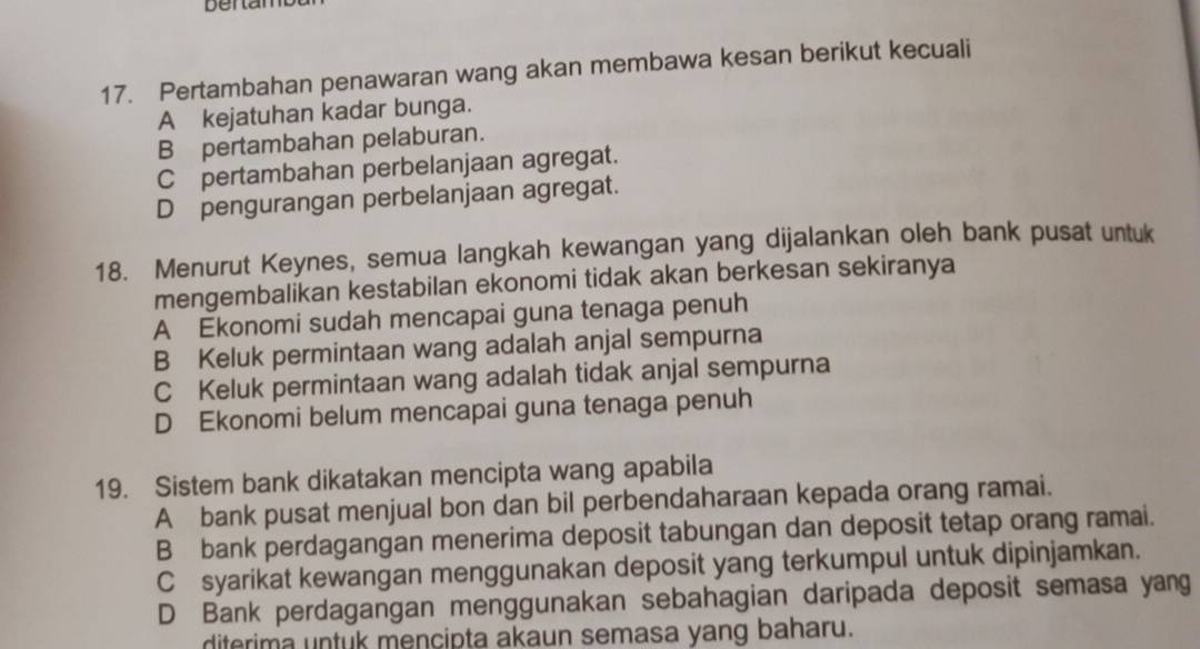 bentamb
17. Pertambahan penawaran wang akan membawa kesan berikut kecuali
A kejatuhan kadar bunga.
B pertambahan pelaburan.
C pertambahan perbelanjaan agregat.
D pengurangan perbelanjaan agregat.
18. Menurut Keynes, semua langkah kewangan yang dijalankan oleh bank pusat untuk
mengembalikan kestabilan ekonomi tidak akan berkesan sekiranya
A Ekonomi sudah mencapai guna tenaga penuh
B Keluk permintaan wang adalah anjal sempurna
C Keluk permintaan wang adalah tidak anjal sempurna
D Ekonomi belum mencapai guna tenaga penuh
19. Sistem bank dikatakan mencipta wang apabila
A bank pusat menjual bon dan bil perbendaharaan kepada orang ramai.
B bank perdagangan menerima deposit tabungan dan deposit tetap orang ramai.
C syarikat kewangan menggunakan deposit yang terkumpul untuk dipinjamkan.
D Bank perdagangan menggunakan sebahagian daripada deposit semasa yang
diterima untuk mencipta akaun semasa yang baharu.