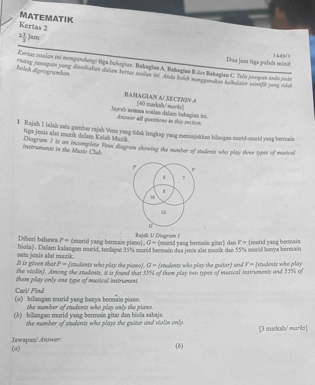 MATEMATIK
Kertas 2
2 1/2 jam
1449/2
Dua jam tiga puluh minit
Kertas soalan ini mengandungi tiga bahagian: Bahagian A, Bahagian B dan Bahagian C. Tulis jawapan anda pada
boleh diprogramkan.
ruang jawapan yang disediakan dalam kertas soalan ini. Anda boleh menggunakan kalkulator saintifík yang tidak
BAHAGIAN A/ SECTION A
[40 markah/marks]
Jawab semua soalan dalam bahagian ini.
Answer all questions in this section.
1 Rajah 1 ialah satu gambar rajah Venn yang tidak lengkap yang menunjukkan bilangan murid-murid yang bermain
tiga jenis alat muzik dalam Kelab Muzik.
Diagram 1 is an incomplete Venn diagram showing the number of students who play three types of musical
instruments in the Music Club.
P
v
6 7
8
10
16
G
Rajah 1/ Diagram 1
Diberi bahawa P= murid yang bermain piano, G= murid yang bermain gitar dan V= murid yang bermain
biola. Dalam kalangan murid, terdapat 35% murid bermain dua jenis alat muzik dan 55% murid hanya bermain
·satu jenis alat muzik.
It is given that P= students who play the piano, G= students who play the guitar and V= students who play
the violin. Among the students, it is found that 35% of them play two types of musical instruments and 55% of
them play only one type of musical instrument.
Cari/ Find
(a) bilangan murid yang hanya bermain piano.
the number of students who play only the piano.
(b) bilangan murid yang bermain gitar dan biola sahaja.
the number of students who plays the guitar and violin only.
[3 markah/ marks]
Jawapan/ Answer:
(a) (b)