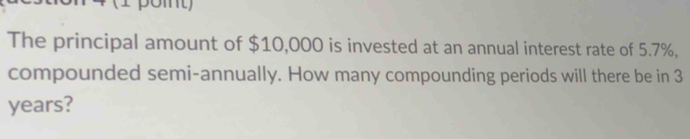 The principal amount of $10,000 is invested at an annual interest rate of 5.7%, 
compounded semi-annually. How many compounding periods will there be in 3
years?