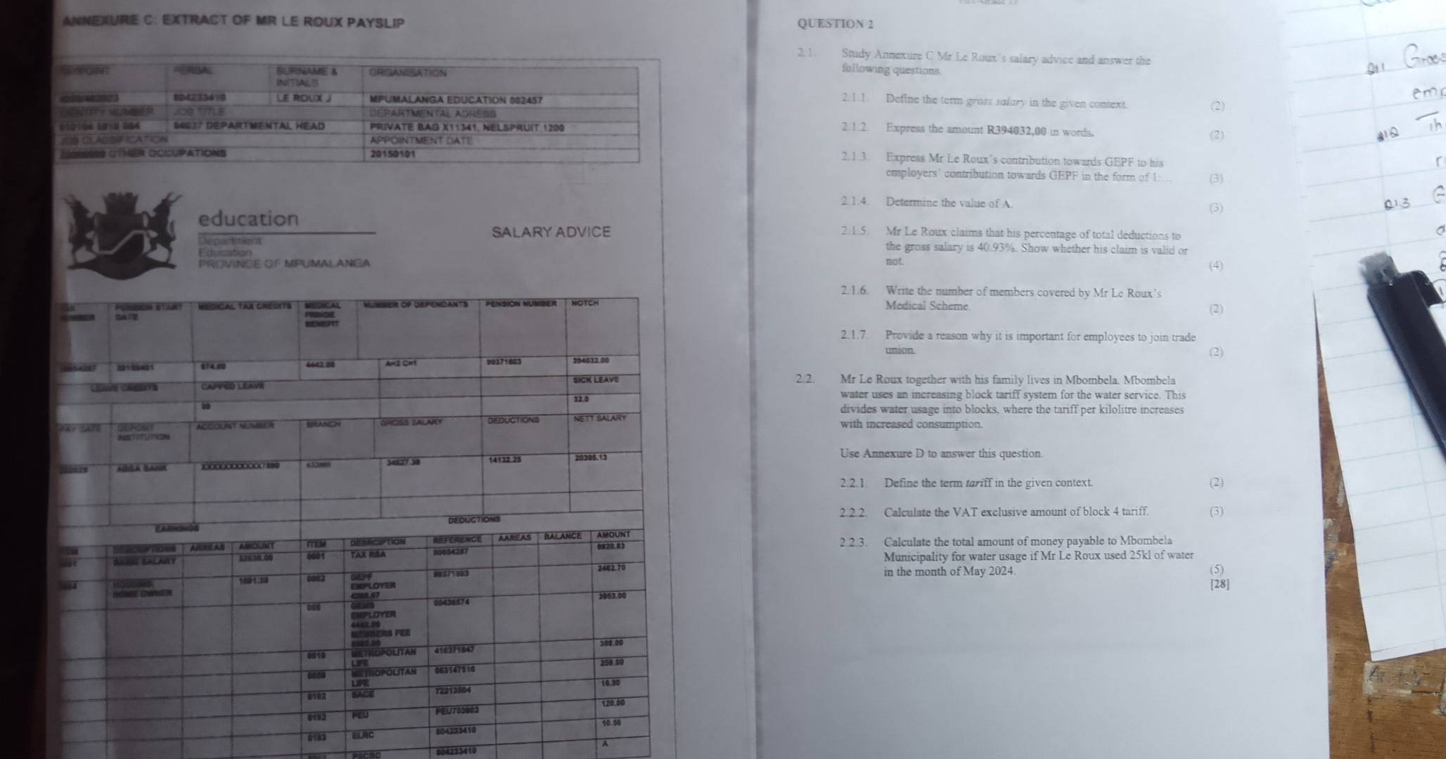 ANNEXURE C: EXTRACT OF MR LE ROUX PAYSLIP QUESTION 2 
2. 1. Study Annexure C Mr Le Roux's salary advice and answer the 
following questions 
2.1.1 Define the term gross salary in the given context. (2) 
2. 1 .2. Express the amount R394032,00 in words. 
(2) 
2.1.3. Express Mr Le Roux’s contribution towards GEPF to his 
comployers' contribution towards GEPF in the form of 1 (3) 
2.1.4. Determine the value of A 
(3) 
education 2.1.5. Mr Le Roux claims that his percentage of total deductions to 
SALARY ADVICE 
Department the gross salary is 40.93%. Show whether his claim is valid or 
Education 
PROVINCE OF MPUMALANGA not. 
(4) 
2.1.6. Write the number of members covered by Mr Le Roux's 
Medical Scheme 
2.1.7. Provide a reason why it is important for employees to join trade 
union (2) 
2.2. Mr Le Roux together with his familv lives in Mbombela. Mbombela 
divides water usage into blocks, where the tariff per kilolitre increases 
with increased consumption. 
Use Annexure D to answer this question. 
2.2.1. Define the term tariff in the given context. 
(2) 
2.2.2. Calculate the VAT exclusive amount of block 4 tariff. (3) 
2.2.3. Calculate the total amount of money payable to Mbombela 
Municipality for water usage if Mr Le Roux used 25kl of water 
in the month of May 2024. (5) 
[28] 
0183 ELAC 
604233410