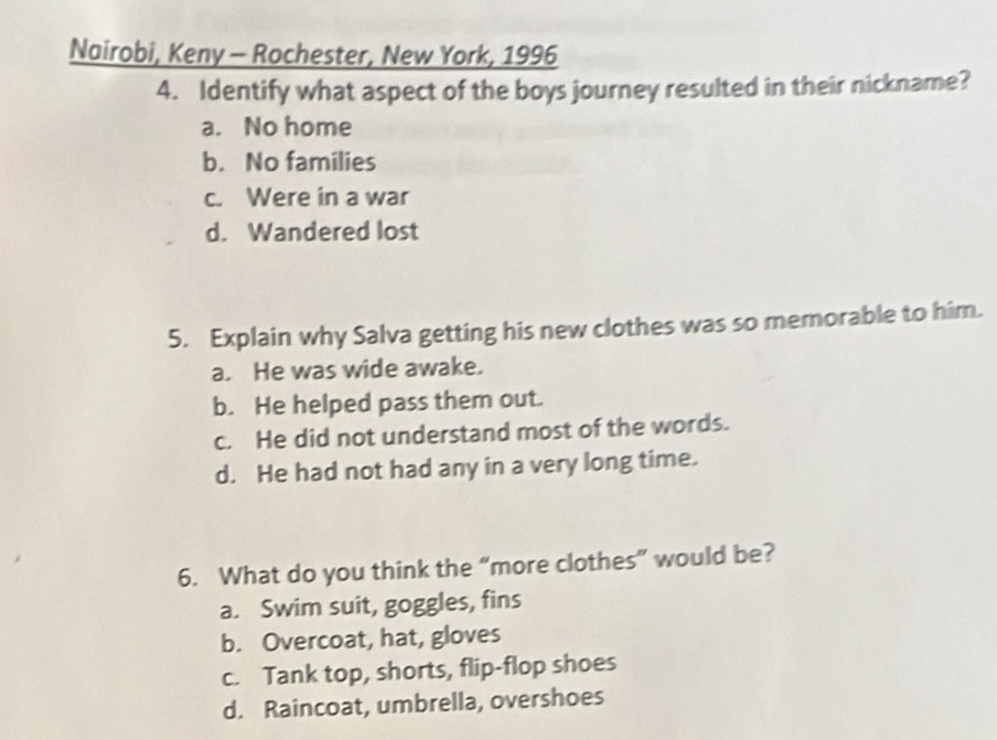 Nairobi, Keny - Rochester, New York, 1996
4. Identify what aspect of the boys journey resulted in their nickname?
a. No home
b. No families
c. Were in a war
d. Wandered lost
5. Explain why Salva getting his new clothes was so memorable to him.
a. He was wide awake.
b. He helped pass them out.
c. He did not understand most of the words.
d. He had not had any in a very long time.
6. What do you think the “more clothes” would be?
a. Swim suit, goggles, fins
b. Overcoat, hat, gloves
c. Tank top, shorts, flip-flop shoes
d. Raincoat, umbrella, overshoes