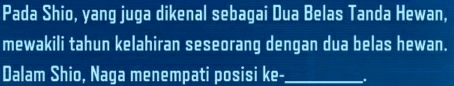 Pada Shio, yang juga dikenal sebagai Dua Belas Tanda Hewan, 
mewakili tahun kelahiran seseorang dengan dua belas hewan. 
Dalam Shio, Naga menempati posisi ke-_ _.