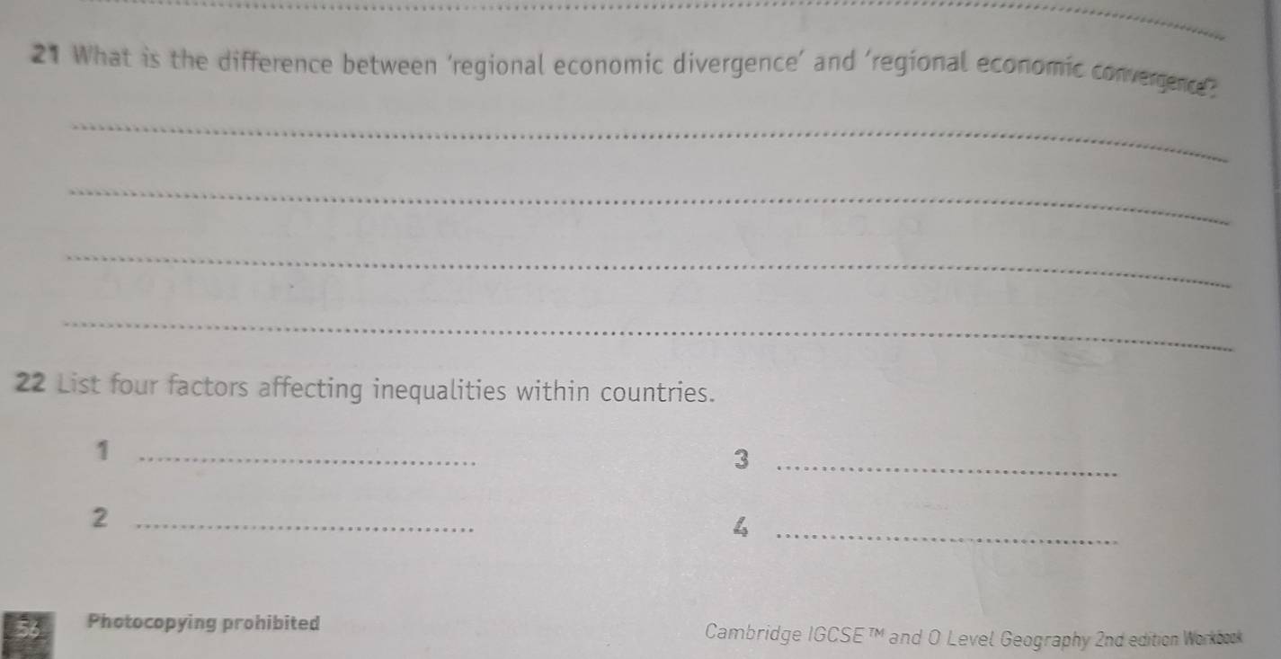 What is the difference between ‘regional economic divergence’ and ‘regional economic convergence. 
_ 
_ 
_ 
_ 
22 List four factors affecting inequalities within countries. 
_1 
_3 
_2 
_ downarrow _2 
56 Photocopying prohibited Cambridge IGCSE™M and O Level Geography 2nd edition Workbook