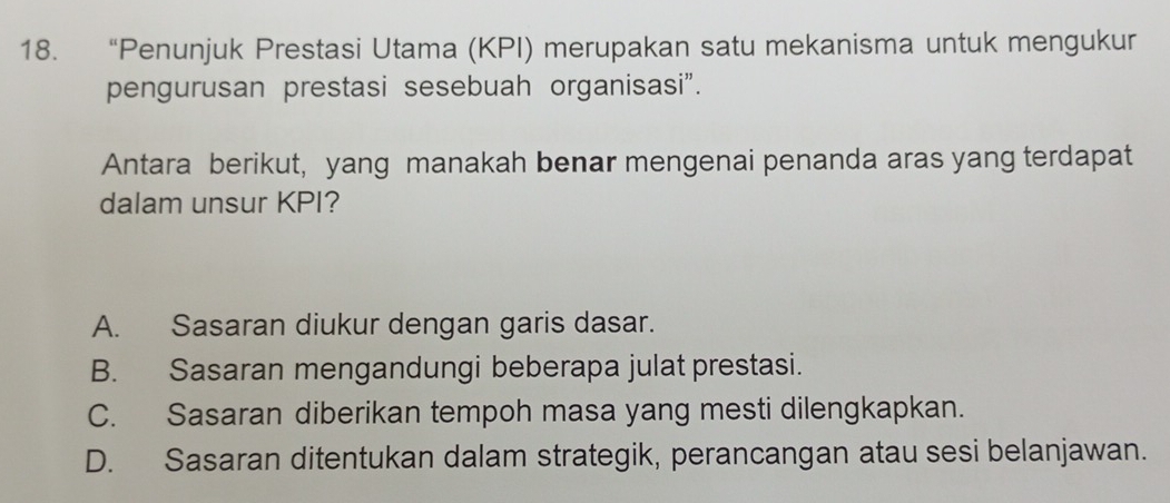 “Penunjuk Prestasi Utama (KPI) merupakan satu mekanisma untuk mengukur
pengurusan prestasi sesebuah organisasi".
Antara berikut, yang manakah benar mengenai penanda aras yang terdapat
dalam unsur KPI?
A. Sasaran diukur dengan garis dasar.
B. Sasaran mengandungi beberapa julat prestasi.
C. Sasaran diberikan tempoh masa yang mesti dilengkapkan.
D. Sasaran ditentukan dalam strategik, perancangan atau sesi belanjawan.