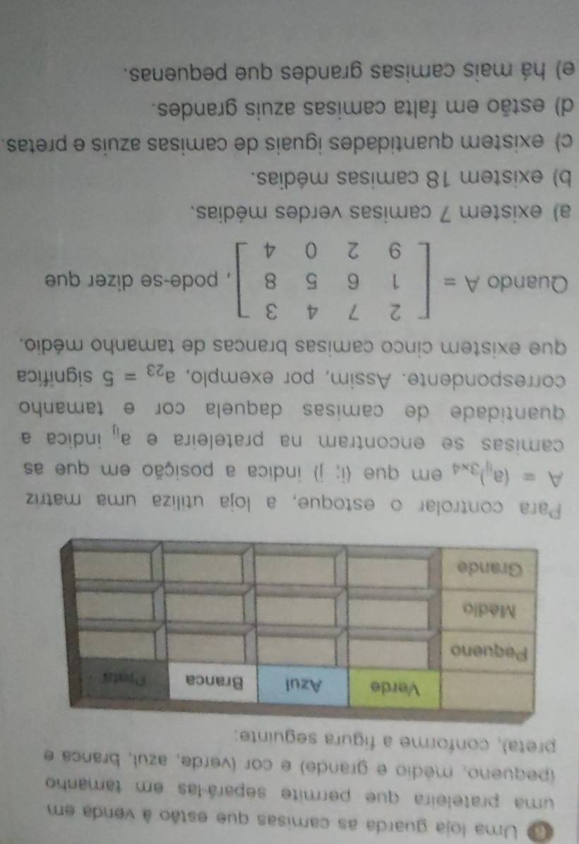 Uma loja guarda as camisas que estão à venda em
uma prateleira que permite separá-las em tamanho
(pequeno, médio e grande) e cor (verde, azul, branca e
preta), conforme a figura seguinte:
Para controlar o estoque, a loja utiliza uma matriz
A=(a_ij)_3* 4 em que (i;j) indica a posição em que as
camisas se encontram na prateleira e a_overline U indica a
quantidade de camisas daquela cor e tamanho
correspondente. Assim, por exemplo, a_23=5 significa
que existem cinco camisas brancas de tamanho médio.
Quando A=beginbmatrix 2&7&4&3 1&6&5&8 9&2&0&4endbmatrix , pode-se dizer que
a) existem 7 camisas verdes médias.
b) existem 18 camisas médias.
c) existem quantidades iguais de camisas azuis e pretas.
d) estão em falta camisas azuis grandes.
e) há mais camisas grandes que pequenas.