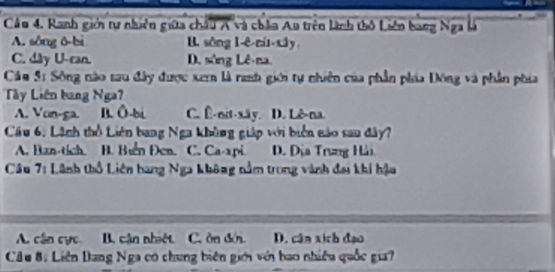 Ranh giớn tự nhiên giữa châu A và chân Ao trên linh thổ Liên bang Nga là
A. sông ō-bi B. sòng l-ê ní xây
C. dây U-can D. sông Lê-ma.
Cán S: Sông nào sau đây được xern là rah giới tự nhiên của phần phía Đông và phần phía
Lây Liên bang Nga?
A. Von-ga. B. Ô-bi C. Ê-nit-xây. D. Lê-na.
Câu 6, Lãnh thổ Liên bang Nga không giáp với biển nảo san đây?
A. Ban-tích. B. Buển Đen. C. Ca-api. D. Địa Trung Hii
Câu 7: Lãnh thổ Liên bang Nga không nằm trong vành đai khí hậu
A. cận cực B. cận nhiệt C. ôn đớn. D. cân xích đạo
Câu 8: Liên Bang Nga có chung biên giới với bao nhiều quốc gia?