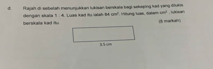 Rajah di sebelah menunjukkan lukisan berskala bagi sekeping kad yang dilukis 
dengan skala 1:4. Luas kad itu ialah 84cm^2. Hitung luas, dalam cm^2 , lukisan 
berskala kad itu. (8 markah)