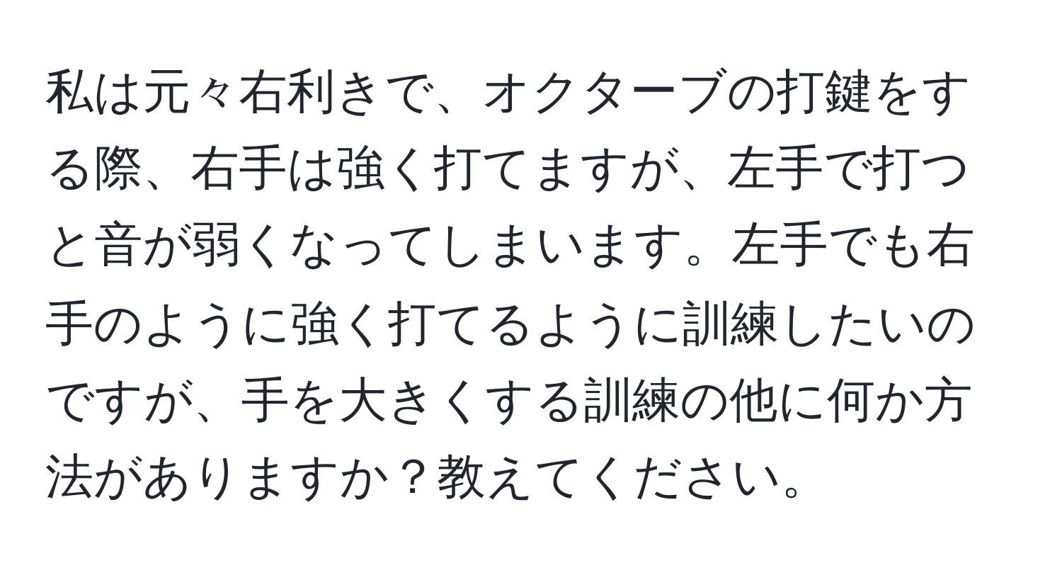 私は元々右利きで、オクターブの打鍵をする際、右手は強く打てますが、左手で打つと音が弱くなってしまいます。左手でも右手のように強く打てるように訓練したいのですが、手を大きくする訓練の他に何か方法がありますか？教えてください。