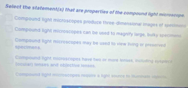 Select the statement(s) that are properties of the compound light microscope.
Compound light microscopes produce three-dimensional images of specimens
Compound light microscopes can be used to magnify large, bulky specimens
Compound light microscopes may be used to view living or preserved
specimens.
Compound light microscopes have two or more lenses, including eyeplece
(ocular) lenses and objective lenses.
Compound light microscopes require a light source to illuminate objects.