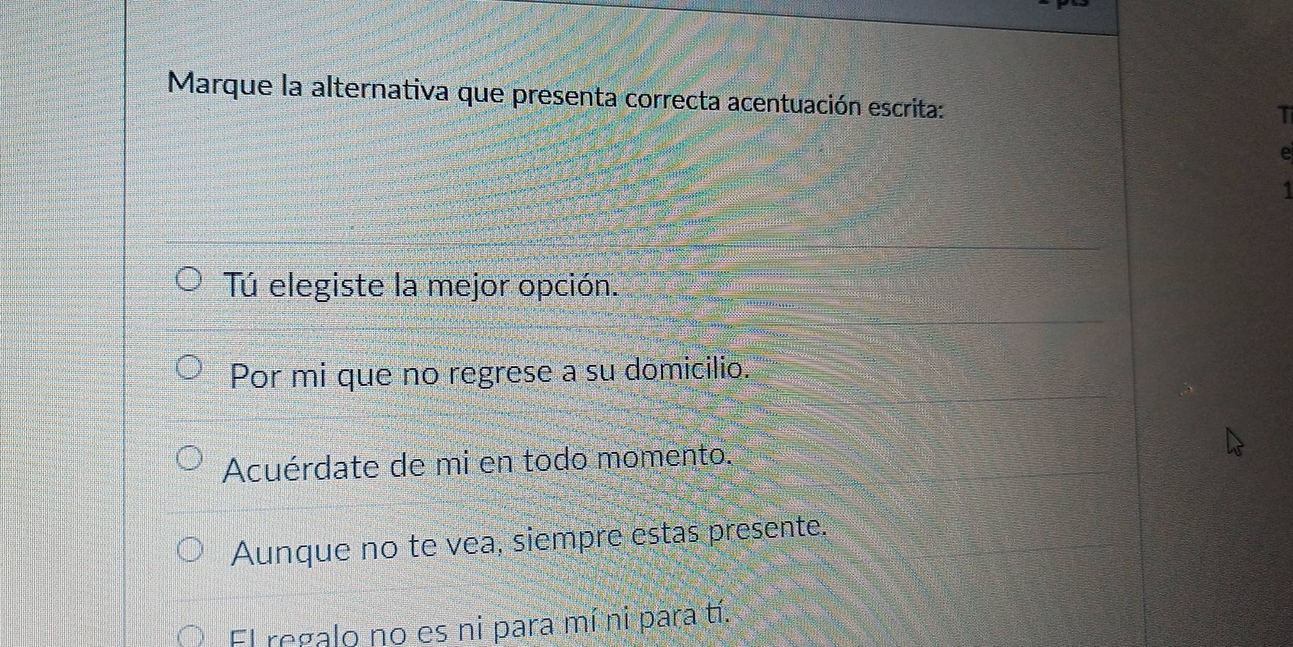 Marque la alternativa que presenta correcta acentuación escrita:
T
e
1
Tú elegiste la mejor opción.
Por mi que no regrese a su domicilio.
Acuérdate de mi en todo momento.
Aunque no te vea, siempre estas presente.
El regalo no es ni para mí ni para tí.