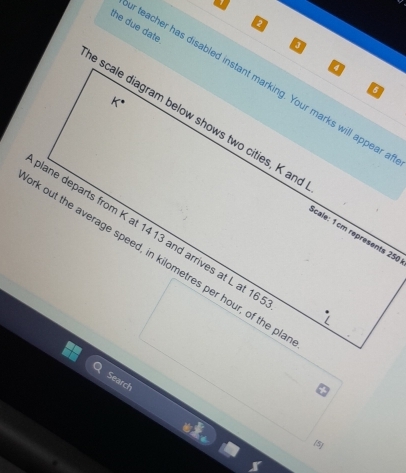 the due date 
teacher has disabled instant marking. Your marks will appear 
6 
e scale diagram below shows two cities, K and 
lane departs from K at 14 13 and arrives at L at 16
cale: 1cm représents 250
k out the average speed, in kilometres per hour, of the pl 
Search