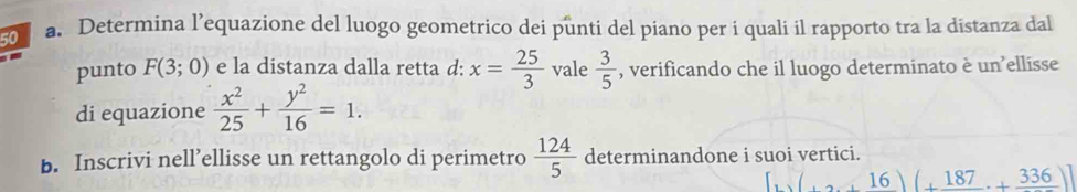 Determina l’equazione del luogo geometrico dei punti del piano per i quali il rapporto tra la distanza dal 
punto F(3;0) e la distanza dalla retta d: x= 25/3  vale  3/5  , verificando che il luogo determinato è un’ellisse 
di equazione  x^2/25 + y^2/16 =1. 
b. Inscrivi nell’ellisse un rettangolo di perimetro  124/5  determinandone i suoi vertici.
(+16)(+frac 187+frac 336)