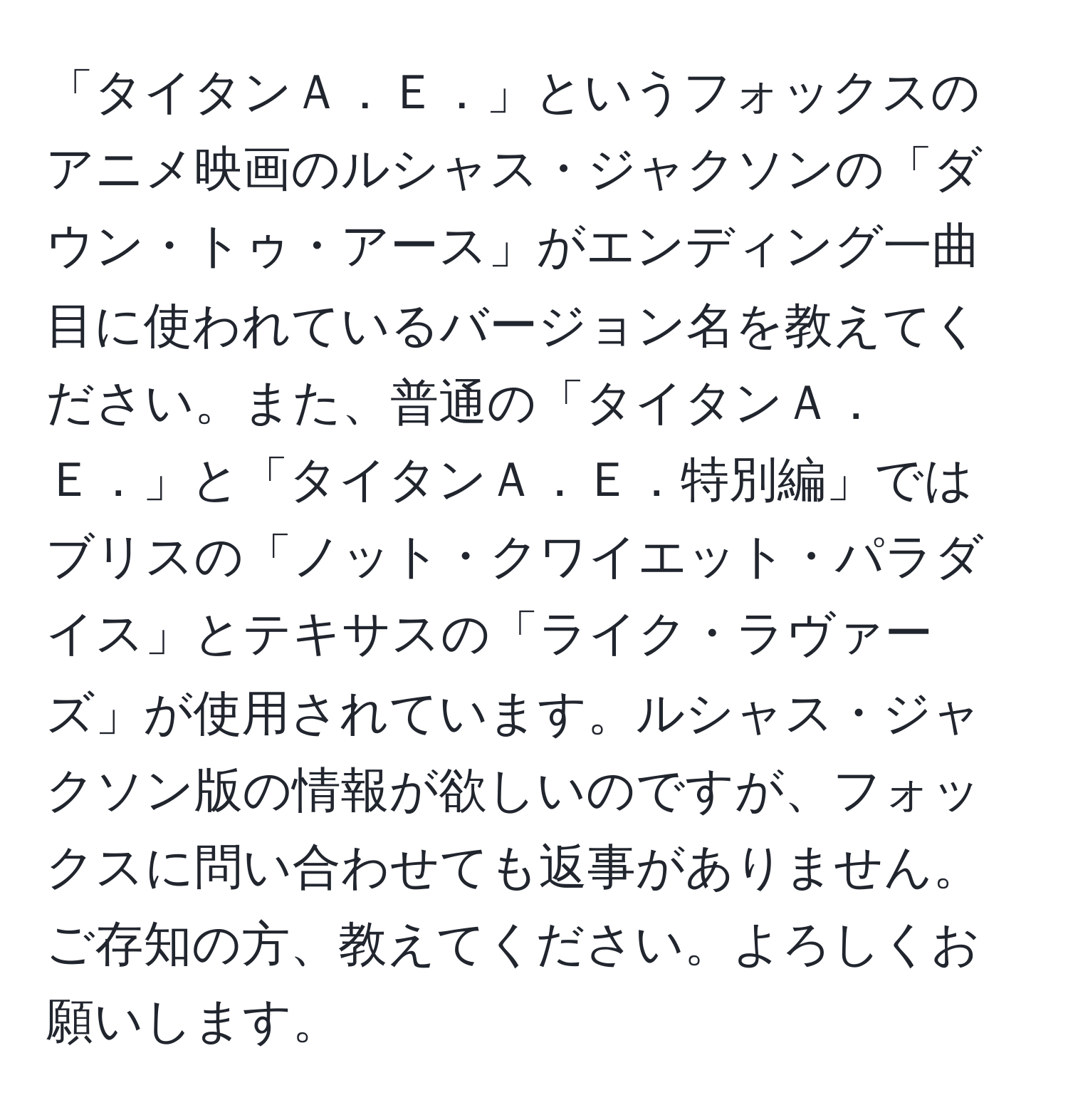 「タイタンＡ．Ｅ．」というフォックスのアニメ映画のルシャス・ジャクソンの「ダウン・トゥ・アース」がエンディング一曲目に使われているバージョン名を教えてください。また、普通の「タイタンＡ．Ｅ．」と「タイタンＡ．Ｅ．特別編」ではブリスの「ノット・クワイエット・パラダイス」とテキサスの「ライク・ラヴァーズ」が使用されています。ルシャス・ジャクソン版の情報が欲しいのですが、フォックスに問い合わせても返事がありません。ご存知の方、教えてください。よろしくお願いします。