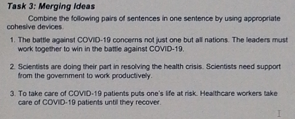 Task 3: Merging Ideas 
Combine the following pairs of sentences in one sentence by using appropriate 
cohesive devices. 
1. The battle against COVID-19 concerns not just one but all nations. The leaders must 
work together to win in the battle against COVID-19. 
2. Scientists are doing their part in resolving the health crisis. Scientists need support 
from the government to work productively. 
3. To take care of COVID-19 patients puts one's life at risk. Healthcare workers take 
care of COVID-19 patients until they recover.