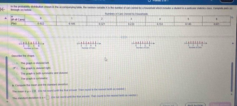 In the probability distribution shown in the accompanying table, the random variable X is the number of cars owned by a household which includes a student in a particular statistics class. Complete parts (a)
through (e) below
ol
C o
0 0 Number of Cars Number of Cars mber of Cars
Number of Cars
Describe the shape.
A. The graph is skewed lefl.
B. The graph is skewed right.
The graph is both symmetric and skewed.
The graph is symmetric
b. Compute the mean and the standard deviation
The mean is mu =29. (Do not round untill the final answer. Then round to the nearest tenth as needed )
The standard deviation is a=□ (Do not round until the firal answer. Then round to the nearest tenth as needed )
Skill hder