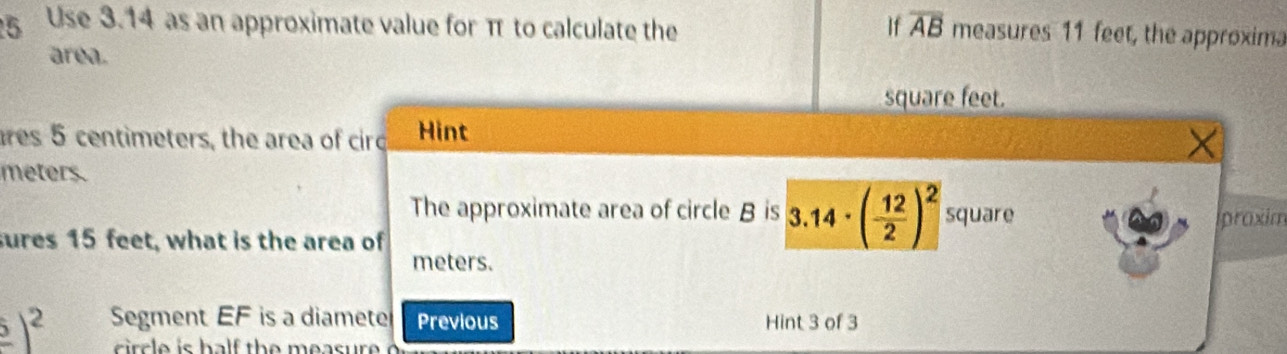 Use 3.14 as an approximate value for π to calculate the If overline AB measures 11 feet, the approxima 
area.
square feet. 
res 5 centimeters, the area of cird Hint
meters. 
The approximate area of circle B is 3.14· ( 12/2 )^2 square
iproxim 
sures 15 feet, what is the area of
meters.
frac 5)^2 Segment EF is a diamete Previous Hint 3 of 3