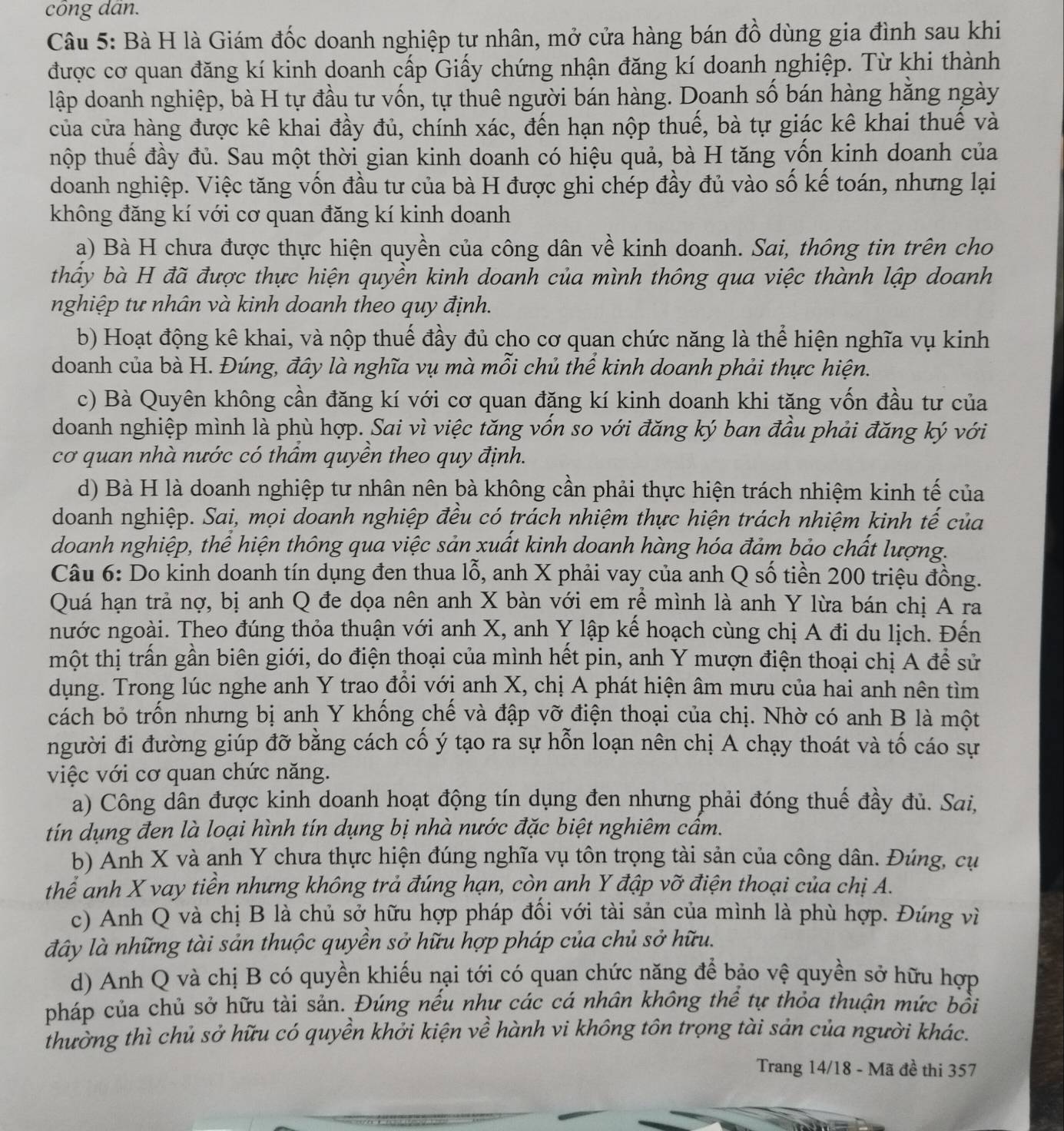 công dấn.
Câu 5: Bà H là Giám đốc doanh nghiệp tư nhân, mở cửa hàng bán đồ dùng gia đình sau khi
được cơ quan đăng kí kinh doanh cấp Giấy chứng nhận đăng kí doanh nghiệp. Từ khi thành
lập doanh nghiệp, bà H tự đầu tư vốn, tự thuê người bán hàng. Doanh số bán hàng hăng ngày
của cửa hàng được kê khai đầy đủ, chính xác, đến hạn nộp thuế, bà tự giác kê khai thuế và
thộp thuế đầy đủ. Sau một thời gian kinh doanh có hiệu quả, bà H tăng vốn kinh doanh của
doanh nghiệp. Việc tăng vốn đầu tư của bà H được ghi chép đầy đủ vào số kế toán, nhưng lại
không đăng kí với cơ quan đăng kí kinh doanh
a) Bà H chưa được thực hiện quyền của công dân về kinh doanh. Sai, thông tin trên cho
thấy bà H đã được thực hiện quyền kinh doanh của mình thông qua việc thành lập doanh
nghiệp tư nhân và kinh doanh theo quy định.
b) Hoạt động kê khai, và nộp thuế đầy đủ cho cơ quan chức năng là thể hiện nghĩa vụ kinh
doanh của bà H. Đúng, đây là nghĩa vụ mà mỗi chủ thể kinh doanh phải thực hiện.
c) Bà Quyên không cần đăng kí với cơ quan đặng kí kinh doanh khi tăng vốn đầu tư của
doanh nghiệp mình là phù hợp. Sai vì việc tăng vốn so với đăng ký ban đầu phải đăng ký với
cơ quan nhà nước có thâm quyền theo quy định.
d) Bà H là doanh nghiệp tư nhân nên bà không cần phải thực hiện trách nhiệm kinh tế của
doanh nghiệp. Sai, mọi doanh nghiệp đều có trách nhiệm thực hiện trách nhiệm kinh tế của
doanh nghiệp, thể hiện thông qua việc sản xuất kinh doanh hàng hóa đảm bảo chất lượng.
Câu 6: Do kinh doanh tín dụng đen thua lỗ, anh X phải vay của anh Q số tiền 200 triệu đồng.
Quá hạn trả nợ, bị anh Q đe dọa nên anh X bàn với em rễ mình là anh Y lừa bán chị A ra
nước ngoài. Theo đúng thỏa thuận với anh X, anh Y lập kể hoạch cùng chị A đi du lịch. Đến
một thị trấn gần biên giới, do điện thoại của mình hết pin, anh Y mượn điện thoại chị A để sử
dụng. Trong lúc nghe anh Y trao đồi vớị anh X, chị A phát hiện âm mưu của hai anh nên tìm
cách bỏ trốn nhưng bị anh Y khống chế và đập vỡ điện thoại của chị. Nhờ có anh B là một
người đi đường giúp đỡ bằng cách cổ ý tạo ra sự hỗn loạn nên chị A chạy thoát và tố cáo sự
việc với cơ quan chức năng.
a) Công dân được kinh doanh hoạt động tín dụng đen nhưng phải đóng thuế đầy đủ. Sai,
tín dụng đen là loại hình tín dụng bị nhà nước đặc biệt nghiêm cẩm.
b) Anh X và anh Y chưa thực hiện đúng nghĩa vụ tôn trọng tài sản của công dân. Đúng, cụ
thể anh X vay tiền nhưng không trả đúng hạn, còn anh Y đập vỡ điện thoại của chị A.
c) Anh Q và chị B là chủ sở hữu hợp pháp đồi với tài sản của mình là phù hợp. Đúng vì
đây là những tài sản thuộc quyền sở hữu hợp pháp của chủ sở hữu.
d) Anh Q và chị B có quyền khiếu nại tới có quan chức năng để bảo vệ quyền sở hữu hợp
pháp của chủ sở hữu tài sản. Đúng nếu như các cá nhân không thể tự thỏa thuận mức bồi
thường thì chủ sở hữu có quyền khởi kiện về hành vi không tôn trọng tài sản của người khác.
Trang 14/18 - Mã đề thi 357