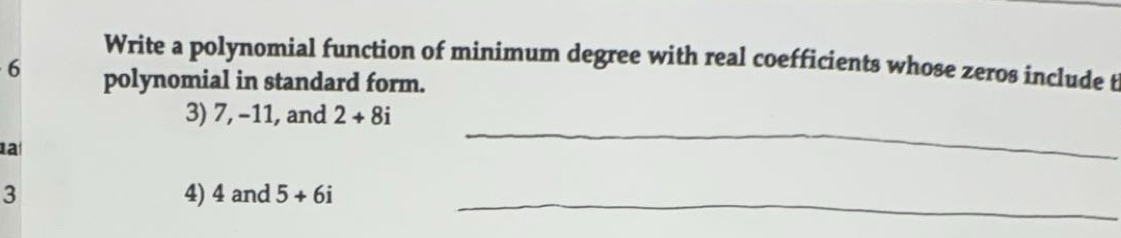 Write a polynomial function of minimum degree with real coefficients whose zeros include t
6 polynomial in standard form. 
_ 
3) 7, -11, and 2+8i
a 
3 4) 4 and 5+6i _