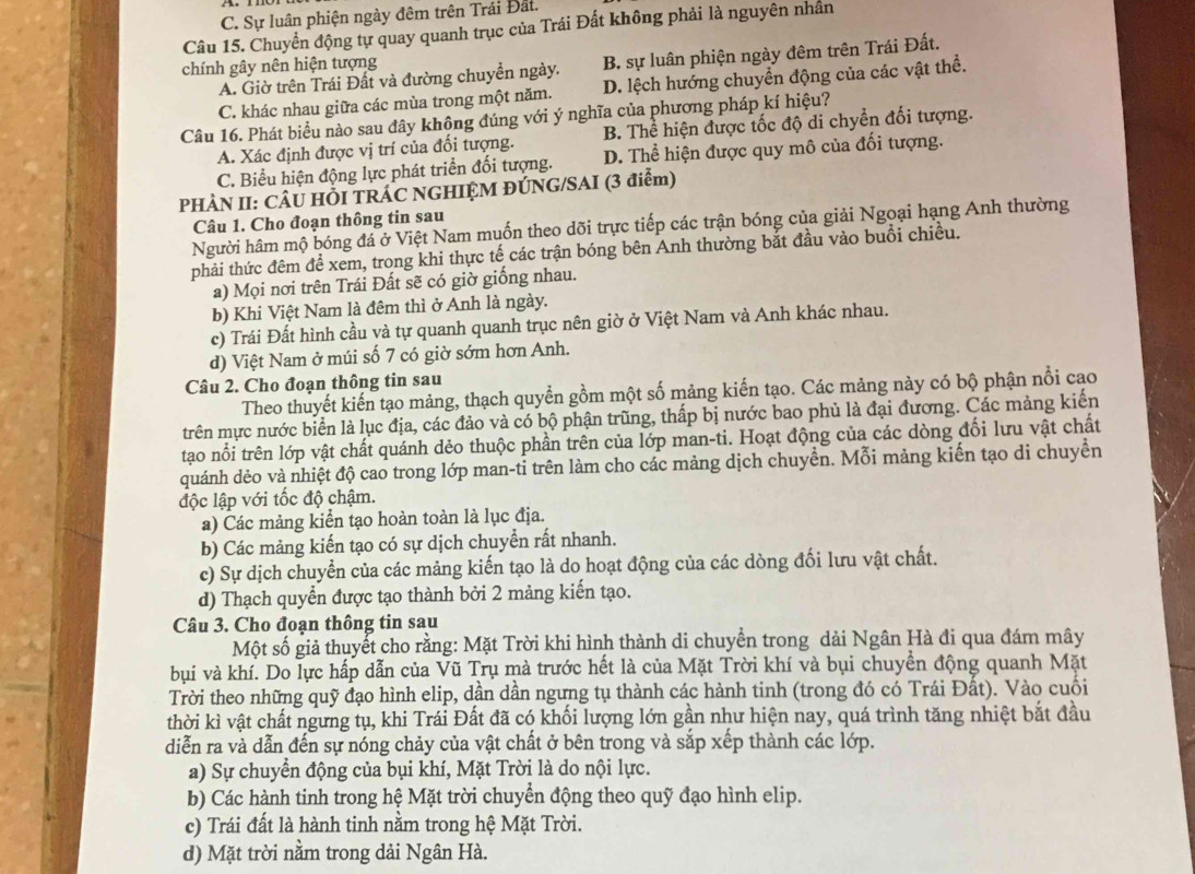 C. Sự luân phiện ngày đêm trên Trái Đất.
Câu 15. Chuyển động tự quay quanh trục của Trái Đất không phải là nguyên nhân
chính gây nên hiện tượng
A. Giờ trên Trái Đất và đường chuyển ngày. B. sự luân phiện ngày đêm trên Trái Đất.
C. khác nhau giữa các mùa trong một năm. D. lệch hướng chuyển động của các vật thể.
Câu 16. Phát biểu nào sau đây không đúng với ý nghĩa của phương pháp kí hiệu?
A. Xác định được vị trí của đối tượng. B. Thể hiện được tốc độ di chyển đối tượng.
C. Biểu hiện động lực phát triển đối tượng. D. Thể hiện được quy mô của đối tượng.
PHÀN II: CÂU HỐI TRÁC NGHIỆM ĐÚNG/SAI (3 điểm)
Câu 1. Cho đoạn thông tin sau
Người hâm mộ bóng đá ở Việt Nam muốn theo dõi trực tiếp các trận bóng của giải Ngoại hạng Anh thường
phải thức đêm để xem, trong khi thực tế các trận bóng bên Anh thường bắt đầu vào buổi chiều.
a) Mọi nơi trên Trái Đất sẽ có giờ giống nhau.
b) Khi Việt Nam là đêm thì ở Anh là ngày.
c) Trái Đất hình cầu và tự quanh quanh trục nên giờ ở Việt Nam và Anh khác nhau.
d) Việt Nam ở múi số 7 có giờ sớm hơn Anh.
Câu 2. Cho đoạn thông tin sau
Theo thuyết kiến tạo mảng, thạch quyển gồm một số mảng kiến tạo. Các mảng này có bộ phận nổi cao
trên mực nước biển là lục địa, các đảo và có bộ phận trũng, thấp bị nước bao phủ là đại đương. Các mảng kiển
tạo nổi trên lớp vật chất quánh dẻo thuộc phần trên của lớp man-ti. Hoạt động của các dòng đối lưu vật chất
quánh dẻo và nhiệt độ cao trong lớp man-ti trên làm cho các mảng dịch chuyển. Mỗi mảng kiến tạo di chuyển
độc lập với tốc độ chậm.
a) Các mảng kiển tạo hoàn toàn là lục địa.
b) Các mảng kiến tạo có sự dịch chuyển rất nhanh.
c) Sự dịch chuyển của các mảng kiến tạo là do hoạt động của các dòng đối lưu vật chất.
d) Thạch quyển được tạo thành bởi 2 mảng kiến tạo.
Câu 3. Cho đoạn thông tin sau
Một số giả thuyết cho rằng: Mặt Trời khi hình thành di chuyển trong dải Ngân Hà đi qua đám mây
bụi và khí. Do lực hấp dẫn của Vũ Trụ mà trước hết là của Mặt Trời khí và bụi chuyển động quanh Mặt
Trời theo những quỹ đạo hình elip, dần dần ngưng tụ thành các hành tinh (trong đó có Trái Đất). Vào cuối
thời kì vật chất ngưng tụ, khi Trái Đất đã có khối lượng lớn gần như hiện nay, quá trình tăng nhiệt bắt đầu
diễn ra và dẫn đến sự nóng chảy của vật chất ở bên trong và sắp xếp thành các lớp.
a) Sự chuyển động của bụi khí, Mặt Trời là do nội lực.
b) Các hành tinh trong hệ Mặt trời chuyển động theo quỹ đạo hình elip.
c) Trái đất là hành tinh nằm trong hệ Mặt Trời.
d) Mặt trời nằm trong dải Ngân Hà.