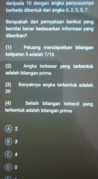 daripada 10 dengan angka penyusunnya
berbeda dibentuk dari angka 0, 2, 3, 5, 7.
Berapakah dari pernyataan berikut yang
bernilai benar bedasarkan informasi yang
diberikan?
(1) Peluang mendapatkan bilangan
kelipatan 5 adalah 7/16
(2) Angka terbesar yang terbentuk
adalah bilangan prima
(3) Banyaknya angka terbentuk adalah
20
(4) Selisih bilangan terkecil yang
terbentuk adalah bilangan prima
A 2
B3
c) 4
D 0